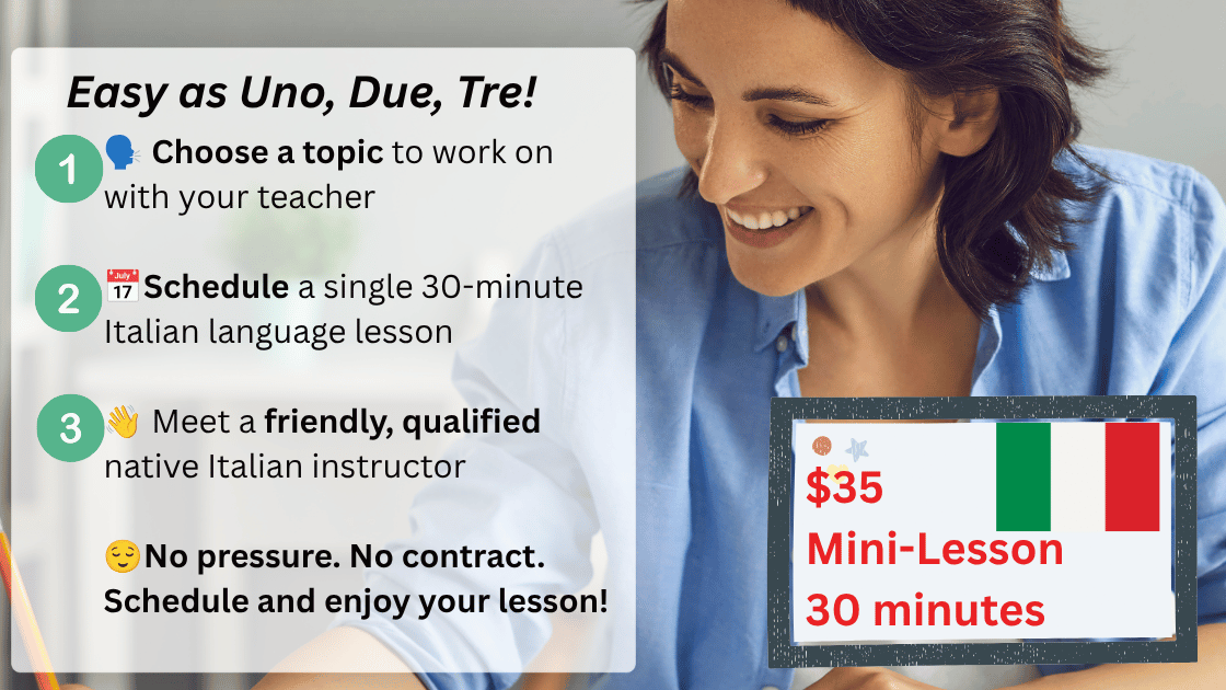 Choose a topic to work on with your teacher. $35 per 30-minute lesson. Schedule a single 30-minute Italian language lesson; Meet a friendly, qualified native Italian instructor; No pressure. No contract. Schedule and enjoy your lesson!